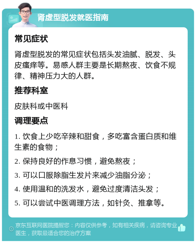 肾虚型脱发就医指南 常见症状 肾虚型脱发的常见症状包括头发油腻、脱发、头皮瘙痒等。易感人群主要是长期熬夜、饮食不规律、精神压力大的人群。 推荐科室 皮肤科或中医科 调理要点 1. 饮食上少吃辛辣和甜食，多吃富含蛋白质和维生素的食物； 2. 保持良好的作息习惯，避免熬夜； 3. 可以口服除脂生发片来减少油脂分泌； 4. 使用温和的洗发水，避免过度清洁头发； 5. 可以尝试中医调理方法，如针灸、推拿等。