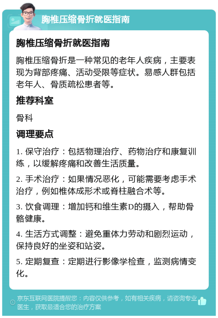 胸椎压缩骨折就医指南 胸椎压缩骨折就医指南 胸椎压缩骨折是一种常见的老年人疾病，主要表现为背部疼痛、活动受限等症状。易感人群包括老年人、骨质疏松患者等。 推荐科室 骨科 调理要点 1. 保守治疗：包括物理治疗、药物治疗和康复训练，以缓解疼痛和改善生活质量。 2. 手术治疗：如果情况恶化，可能需要考虑手术治疗，例如椎体成形术或脊柱融合术等。 3. 饮食调理：增加钙和维生素D的摄入，帮助骨骼健康。 4. 生活方式调整：避免重体力劳动和剧烈运动，保持良好的坐姿和站姿。 5. 定期复查：定期进行影像学检查，监测病情变化。