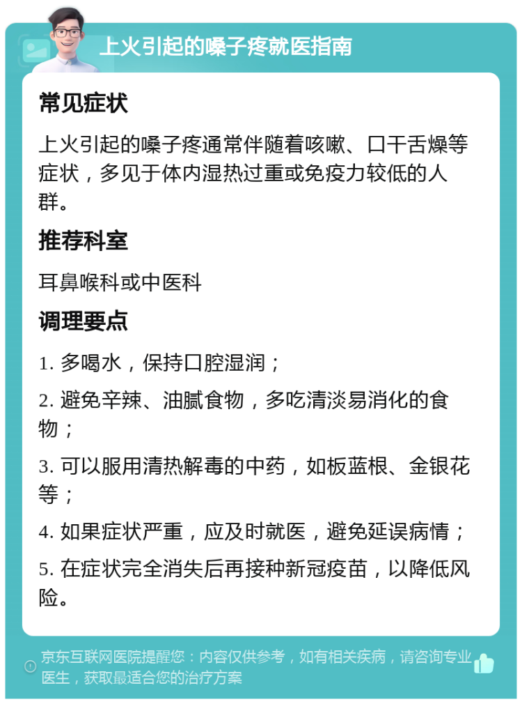 上火引起的嗓子疼就医指南 常见症状 上火引起的嗓子疼通常伴随着咳嗽、口干舌燥等症状，多见于体内湿热过重或免疫力较低的人群。 推荐科室 耳鼻喉科或中医科 调理要点 1. 多喝水，保持口腔湿润； 2. 避免辛辣、油腻食物，多吃清淡易消化的食物； 3. 可以服用清热解毒的中药，如板蓝根、金银花等； 4. 如果症状严重，应及时就医，避免延误病情； 5. 在症状完全消失后再接种新冠疫苗，以降低风险。