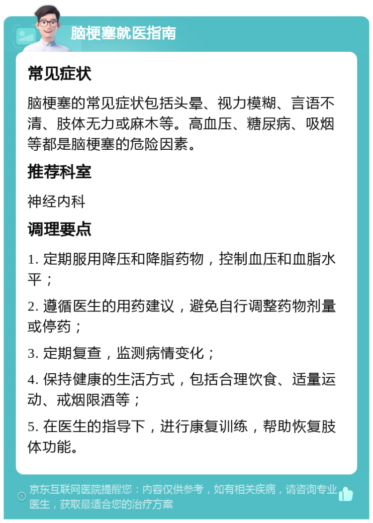 脑梗塞就医指南 常见症状 脑梗塞的常见症状包括头晕、视力模糊、言语不清、肢体无力或麻木等。高血压、糖尿病、吸烟等都是脑梗塞的危险因素。 推荐科室 神经内科 调理要点 1. 定期服用降压和降脂药物，控制血压和血脂水平； 2. 遵循医生的用药建议，避免自行调整药物剂量或停药； 3. 定期复查，监测病情变化； 4. 保持健康的生活方式，包括合理饮食、适量运动、戒烟限酒等； 5. 在医生的指导下，进行康复训练，帮助恢复肢体功能。