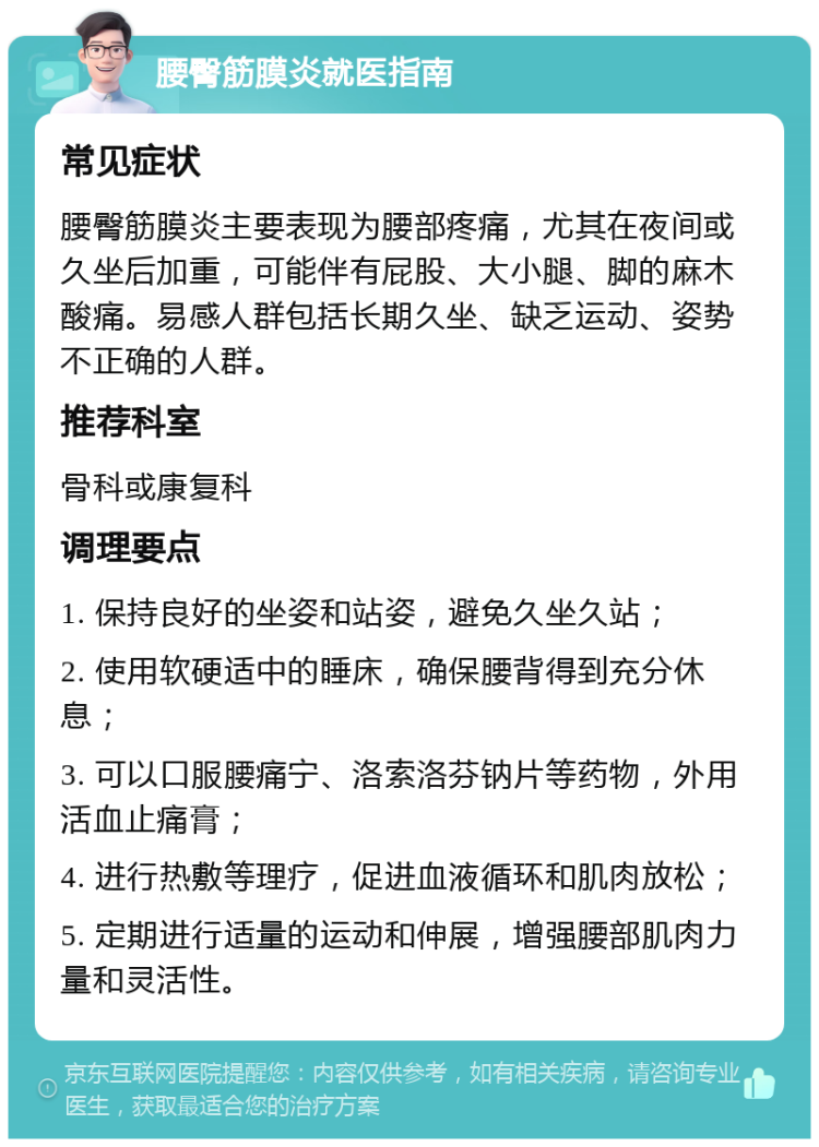 腰臀筋膜炎就医指南 常见症状 腰臀筋膜炎主要表现为腰部疼痛，尤其在夜间或久坐后加重，可能伴有屁股、大小腿、脚的麻木酸痛。易感人群包括长期久坐、缺乏运动、姿势不正确的人群。 推荐科室 骨科或康复科 调理要点 1. 保持良好的坐姿和站姿，避免久坐久站； 2. 使用软硬适中的睡床，确保腰背得到充分休息； 3. 可以口服腰痛宁、洛索洛芬钠片等药物，外用活血止痛膏； 4. 进行热敷等理疗，促进血液循环和肌肉放松； 5. 定期进行适量的运动和伸展，增强腰部肌肉力量和灵活性。