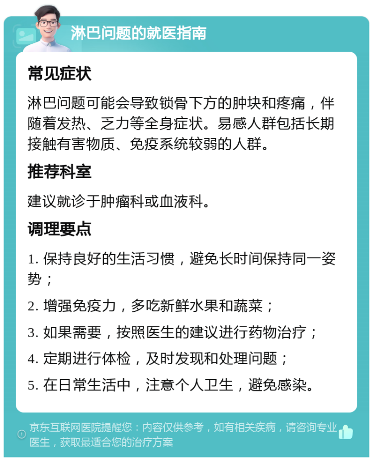 淋巴问题的就医指南 常见症状 淋巴问题可能会导致锁骨下方的肿块和疼痛，伴随着发热、乏力等全身症状。易感人群包括长期接触有害物质、免疫系统较弱的人群。 推荐科室 建议就诊于肿瘤科或血液科。 调理要点 1. 保持良好的生活习惯，避免长时间保持同一姿势； 2. 增强免疫力，多吃新鲜水果和蔬菜； 3. 如果需要，按照医生的建议进行药物治疗； 4. 定期进行体检，及时发现和处理问题； 5. 在日常生活中，注意个人卫生，避免感染。