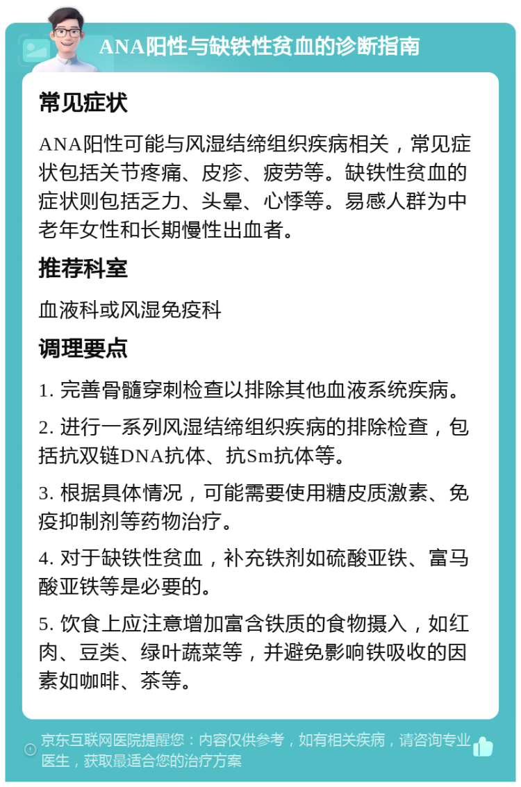 ANA阳性与缺铁性贫血的诊断指南 常见症状 ANA阳性可能与风湿结缔组织疾病相关，常见症状包括关节疼痛、皮疹、疲劳等。缺铁性贫血的症状则包括乏力、头晕、心悸等。易感人群为中老年女性和长期慢性出血者。 推荐科室 血液科或风湿免疫科 调理要点 1. 完善骨髓穿刺检查以排除其他血液系统疾病。 2. 进行一系列风湿结缔组织疾病的排除检查，包括抗双链DNA抗体、抗Sm抗体等。 3. 根据具体情况，可能需要使用糖皮质激素、免疫抑制剂等药物治疗。 4. 对于缺铁性贫血，补充铁剂如硫酸亚铁、富马酸亚铁等是必要的。 5. 饮食上应注意增加富含铁质的食物摄入，如红肉、豆类、绿叶蔬菜等，并避免影响铁吸收的因素如咖啡、茶等。