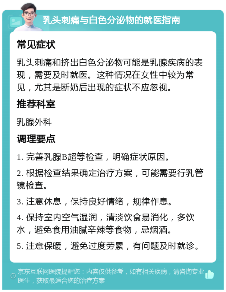 乳头刺痛与白色分泌物的就医指南 常见症状 乳头刺痛和挤出白色分泌物可能是乳腺疾病的表现，需要及时就医。这种情况在女性中较为常见，尤其是断奶后出现的症状不应忽视。 推荐科室 乳腺外科 调理要点 1. 完善乳腺B超等检查，明确症状原因。 2. 根据检查结果确定治疗方案，可能需要行乳管镜检查。 3. 注意休息，保持良好情绪，规律作息。 4. 保持室内空气湿润，清淡饮食易消化，多饮水，避免食用油腻辛辣等食物，忌烟酒。 5. 注意保暖，避免过度劳累，有问题及时就诊。