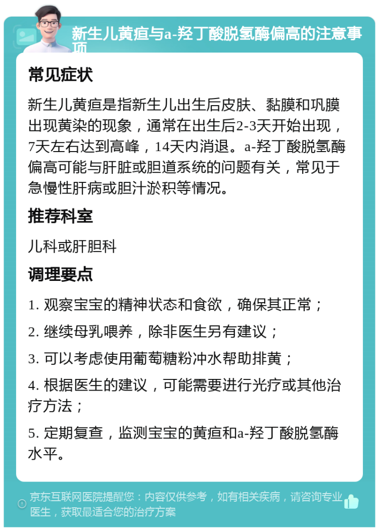 新生儿黄疸与a-羟丁酸脱氢酶偏高的注意事项 常见症状 新生儿黄疸是指新生儿出生后皮肤、黏膜和巩膜出现黄染的现象，通常在出生后2-3天开始出现，7天左右达到高峰，14天内消退。a-羟丁酸脱氢酶偏高可能与肝脏或胆道系统的问题有关，常见于急慢性肝病或胆汁淤积等情况。 推荐科室 儿科或肝胆科 调理要点 1. 观察宝宝的精神状态和食欲，确保其正常； 2. 继续母乳喂养，除非医生另有建议； 3. 可以考虑使用葡萄糖粉冲水帮助排黄； 4. 根据医生的建议，可能需要进行光疗或其他治疗方法； 5. 定期复查，监测宝宝的黄疸和a-羟丁酸脱氢酶水平。