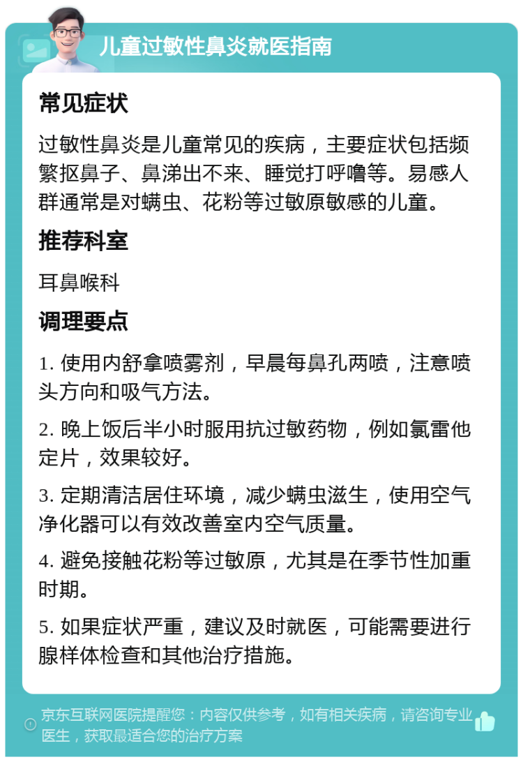 儿童过敏性鼻炎就医指南 常见症状 过敏性鼻炎是儿童常见的疾病，主要症状包括频繁抠鼻子、鼻涕出不来、睡觉打呼噜等。易感人群通常是对螨虫、花粉等过敏原敏感的儿童。 推荐科室 耳鼻喉科 调理要点 1. 使用内舒拿喷雾剂，早晨每鼻孔两喷，注意喷头方向和吸气方法。 2. 晚上饭后半小时服用抗过敏药物，例如氯雷他定片，效果较好。 3. 定期清洁居住环境，减少螨虫滋生，使用空气净化器可以有效改善室内空气质量。 4. 避免接触花粉等过敏原，尤其是在季节性加重时期。 5. 如果症状严重，建议及时就医，可能需要进行腺样体检查和其他治疗措施。