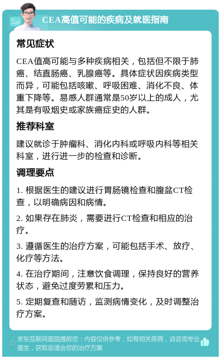 CEA高值可能的疾病及就医指南 常见症状 CEA值高可能与多种疾病相关，包括但不限于肺癌、结直肠癌、乳腺癌等。具体症状因疾病类型而异，可能包括咳嗽、呼吸困难、消化不良、体重下降等。易感人群通常是50岁以上的成人，尤其是有吸烟史或家族癌症史的人群。 推荐科室 建议就诊于肿瘤科、消化内科或呼吸内科等相关科室，进行进一步的检查和诊断。 调理要点 1. 根据医生的建议进行胃肠镜检查和腹盆CT检查，以明确病因和病情。 2. 如果存在肺炎，需要进行CT检查和相应的治疗。 3. 遵循医生的治疗方案，可能包括手术、放疗、化疗等方法。 4. 在治疗期间，注意饮食调理，保持良好的营养状态，避免过度劳累和压力。 5. 定期复查和随访，监测病情变化，及时调整治疗方案。