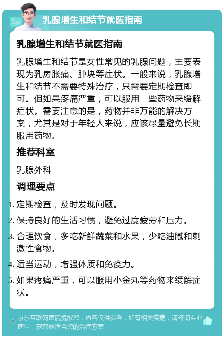 乳腺增生和结节就医指南 乳腺增生和结节就医指南 乳腺增生和结节是女性常见的乳腺问题，主要表现为乳房胀痛、肿块等症状。一般来说，乳腺增生和结节不需要特殊治疗，只需要定期检查即可。但如果疼痛严重，可以服用一些药物来缓解症状。需要注意的是，药物并非万能的解决方案，尤其是对于年轻人来说，应该尽量避免长期服用药物。 推荐科室 乳腺外科 调理要点 定期检查，及时发现问题。 保持良好的生活习惯，避免过度疲劳和压力。 合理饮食，多吃新鲜蔬菜和水果，少吃油腻和刺激性食物。 适当运动，增强体质和免疫力。 如果疼痛严重，可以服用小金丸等药物来缓解症状。