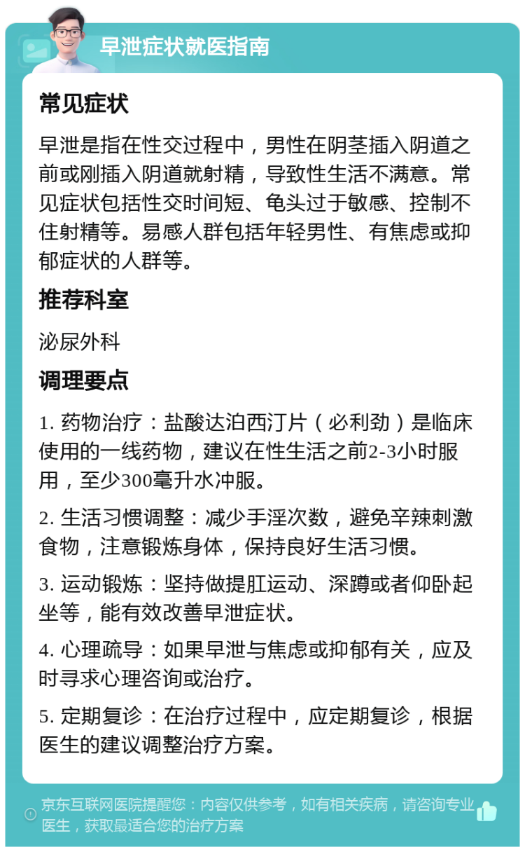 早泄症状就医指南 常见症状 早泄是指在性交过程中，男性在阴茎插入阴道之前或刚插入阴道就射精，导致性生活不满意。常见症状包括性交时间短、龟头过于敏感、控制不住射精等。易感人群包括年轻男性、有焦虑或抑郁症状的人群等。 推荐科室 泌尿外科 调理要点 1. 药物治疗：盐酸达泊西汀片（必利劲）是临床使用的一线药物，建议在性生活之前2-3小时服用，至少300毫升水冲服。 2. 生活习惯调整：减少手淫次数，避免辛辣刺激食物，注意锻炼身体，保持良好生活习惯。 3. 运动锻炼：坚持做提肛运动、深蹲或者仰卧起坐等，能有效改善早泄症状。 4. 心理疏导：如果早泄与焦虑或抑郁有关，应及时寻求心理咨询或治疗。 5. 定期复诊：在治疗过程中，应定期复诊，根据医生的建议调整治疗方案。