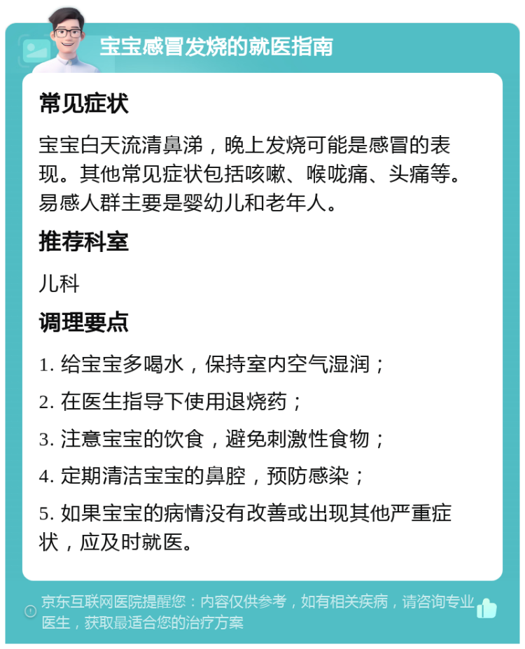 宝宝感冒发烧的就医指南 常见症状 宝宝白天流清鼻涕，晚上发烧可能是感冒的表现。其他常见症状包括咳嗽、喉咙痛、头痛等。易感人群主要是婴幼儿和老年人。 推荐科室 儿科 调理要点 1. 给宝宝多喝水，保持室内空气湿润； 2. 在医生指导下使用退烧药； 3. 注意宝宝的饮食，避免刺激性食物； 4. 定期清洁宝宝的鼻腔，预防感染； 5. 如果宝宝的病情没有改善或出现其他严重症状，应及时就医。