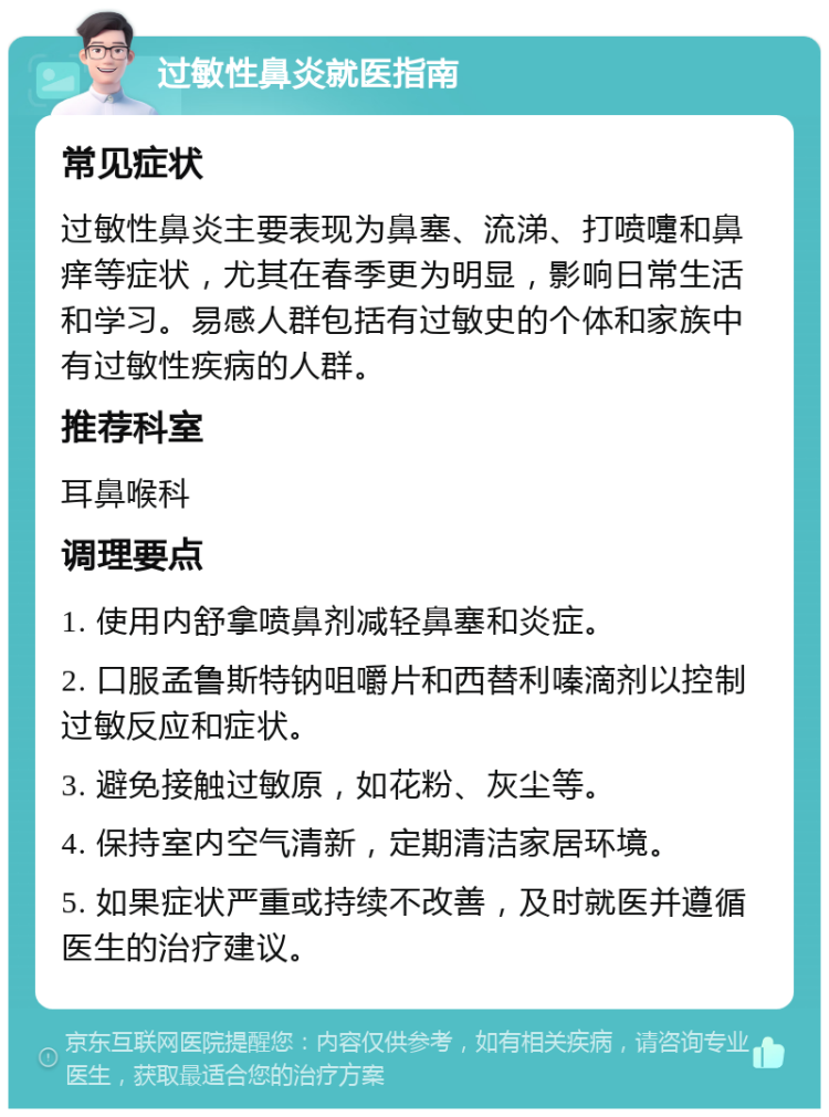 过敏性鼻炎就医指南 常见症状 过敏性鼻炎主要表现为鼻塞、流涕、打喷嚏和鼻痒等症状，尤其在春季更为明显，影响日常生活和学习。易感人群包括有过敏史的个体和家族中有过敏性疾病的人群。 推荐科室 耳鼻喉科 调理要点 1. 使用内舒拿喷鼻剂减轻鼻塞和炎症。 2. 口服孟鲁斯特钠咀嚼片和西替利嗪滴剂以控制过敏反应和症状。 3. 避免接触过敏原，如花粉、灰尘等。 4. 保持室内空气清新，定期清洁家居环境。 5. 如果症状严重或持续不改善，及时就医并遵循医生的治疗建议。