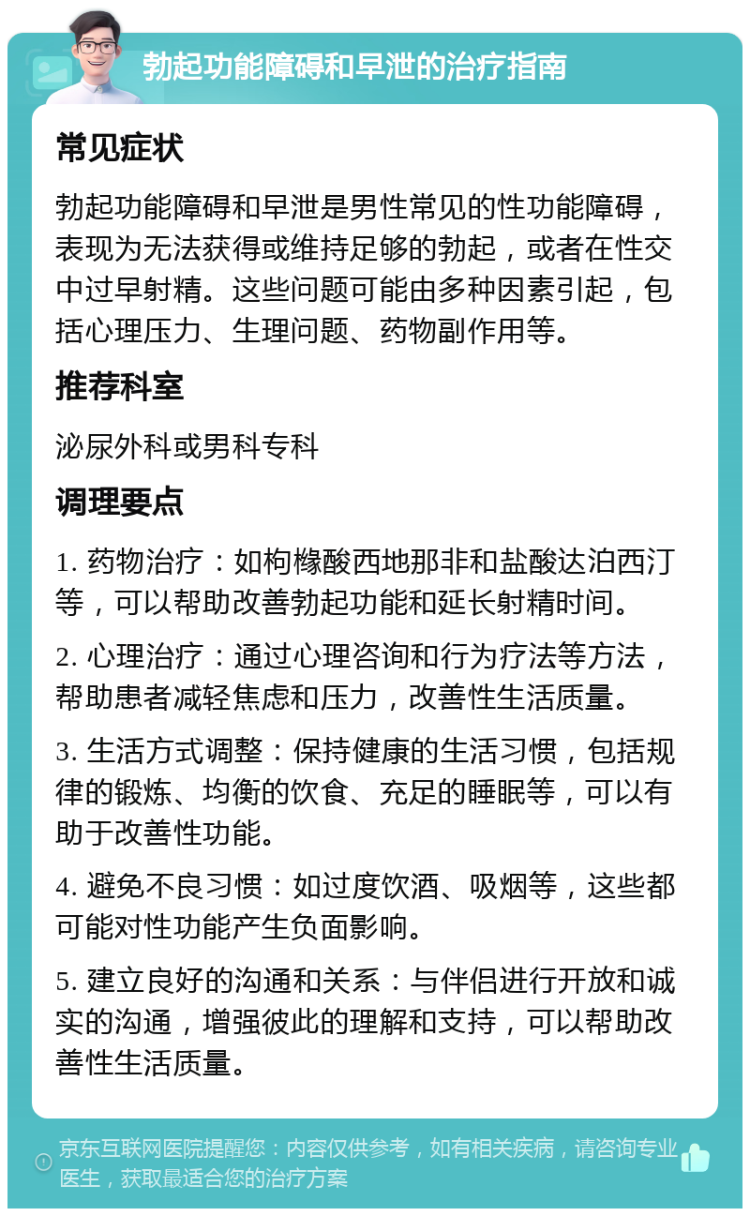 勃起功能障碍和早泄的治疗指南 常见症状 勃起功能障碍和早泄是男性常见的性功能障碍，表现为无法获得或维持足够的勃起，或者在性交中过早射精。这些问题可能由多种因素引起，包括心理压力、生理问题、药物副作用等。 推荐科室 泌尿外科或男科专科 调理要点 1. 药物治疗：如枸橼酸西地那非和盐酸达泊西汀等，可以帮助改善勃起功能和延长射精时间。 2. 心理治疗：通过心理咨询和行为疗法等方法，帮助患者减轻焦虑和压力，改善性生活质量。 3. 生活方式调整：保持健康的生活习惯，包括规律的锻炼、均衡的饮食、充足的睡眠等，可以有助于改善性功能。 4. 避免不良习惯：如过度饮酒、吸烟等，这些都可能对性功能产生负面影响。 5. 建立良好的沟通和关系：与伴侣进行开放和诚实的沟通，增强彼此的理解和支持，可以帮助改善性生活质量。