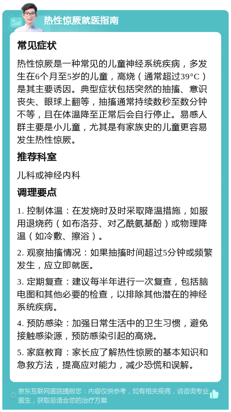 热性惊厥就医指南 常见症状 热性惊厥是一种常见的儿童神经系统疾病，多发生在6个月至5岁的儿童，高烧（通常超过39°C）是其主要诱因。典型症状包括突然的抽搐、意识丧失、眼球上翻等，抽搐通常持续数秒至数分钟不等，且在体温降至正常后会自行停止。易感人群主要是小儿童，尤其是有家族史的儿童更容易发生热性惊厥。 推荐科室 儿科或神经内科 调理要点 1. 控制体温：在发烧时及时采取降温措施，如服用退烧药（如布洛芬、对乙酰氨基酚）或物理降温（如冷敷、擦浴）。 2. 观察抽搐情况：如果抽搐时间超过5分钟或频繁发生，应立即就医。 3. 定期复查：建议每半年进行一次复查，包括脑电图和其他必要的检查，以排除其他潜在的神经系统疾病。 4. 预防感染：加强日常生活中的卫生习惯，避免接触感染源，预防感染引起的高烧。 5. 家庭教育：家长应了解热性惊厥的基本知识和急救方法，提高应对能力，减少恐慌和误解。