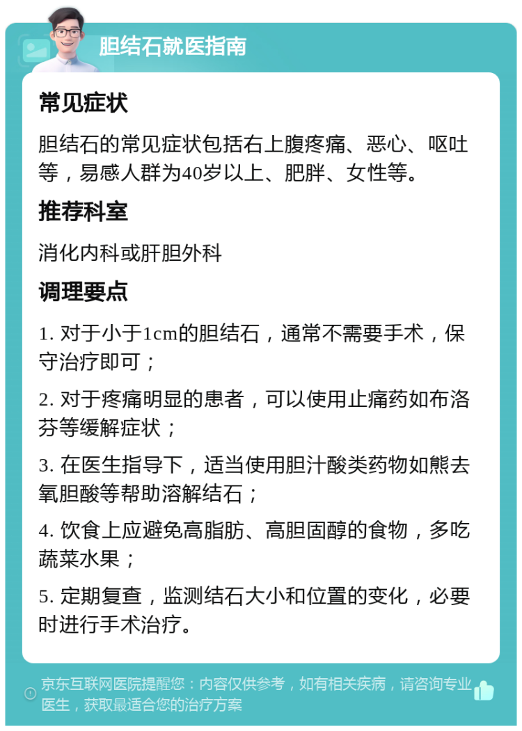 胆结石就医指南 常见症状 胆结石的常见症状包括右上腹疼痛、恶心、呕吐等，易感人群为40岁以上、肥胖、女性等。 推荐科室 消化内科或肝胆外科 调理要点 1. 对于小于1cm的胆结石，通常不需要手术，保守治疗即可； 2. 对于疼痛明显的患者，可以使用止痛药如布洛芬等缓解症状； 3. 在医生指导下，适当使用胆汁酸类药物如熊去氧胆酸等帮助溶解结石； 4. 饮食上应避免高脂肪、高胆固醇的食物，多吃蔬菜水果； 5. 定期复查，监测结石大小和位置的变化，必要时进行手术治疗。