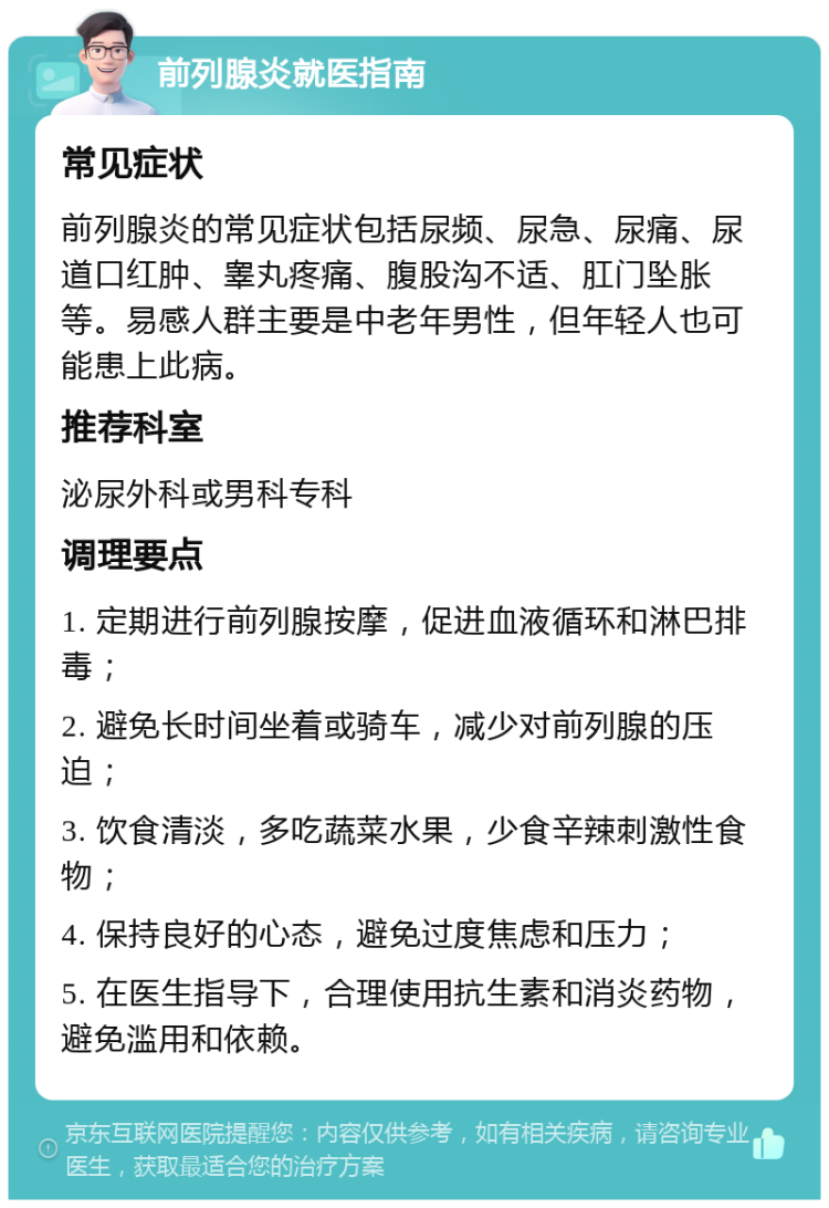 前列腺炎就医指南 常见症状 前列腺炎的常见症状包括尿频、尿急、尿痛、尿道口红肿、睾丸疼痛、腹股沟不适、肛门坠胀等。易感人群主要是中老年男性，但年轻人也可能患上此病。 推荐科室 泌尿外科或男科专科 调理要点 1. 定期进行前列腺按摩，促进血液循环和淋巴排毒； 2. 避免长时间坐着或骑车，减少对前列腺的压迫； 3. 饮食清淡，多吃蔬菜水果，少食辛辣刺激性食物； 4. 保持良好的心态，避免过度焦虑和压力； 5. 在医生指导下，合理使用抗生素和消炎药物，避免滥用和依赖。