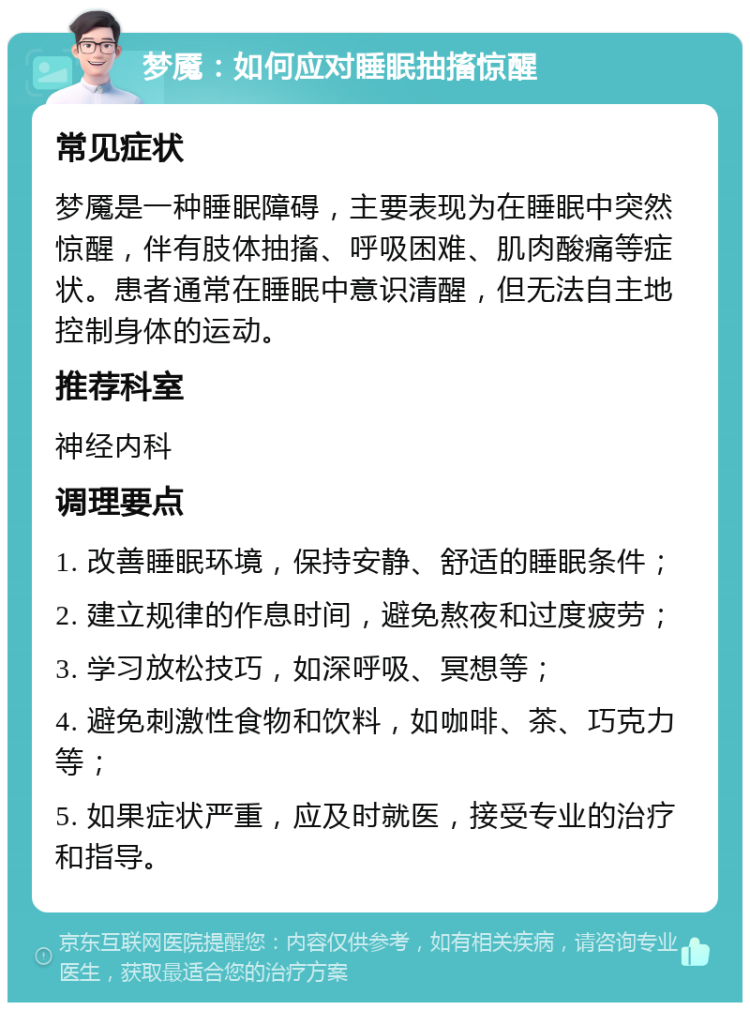 梦魇：如何应对睡眠抽搐惊醒 常见症状 梦魇是一种睡眠障碍，主要表现为在睡眠中突然惊醒，伴有肢体抽搐、呼吸困难、肌肉酸痛等症状。患者通常在睡眠中意识清醒，但无法自主地控制身体的运动。 推荐科室 神经内科 调理要点 1. 改善睡眠环境，保持安静、舒适的睡眠条件； 2. 建立规律的作息时间，避免熬夜和过度疲劳； 3. 学习放松技巧，如深呼吸、冥想等； 4. 避免刺激性食物和饮料，如咖啡、茶、巧克力等； 5. 如果症状严重，应及时就医，接受专业的治疗和指导。