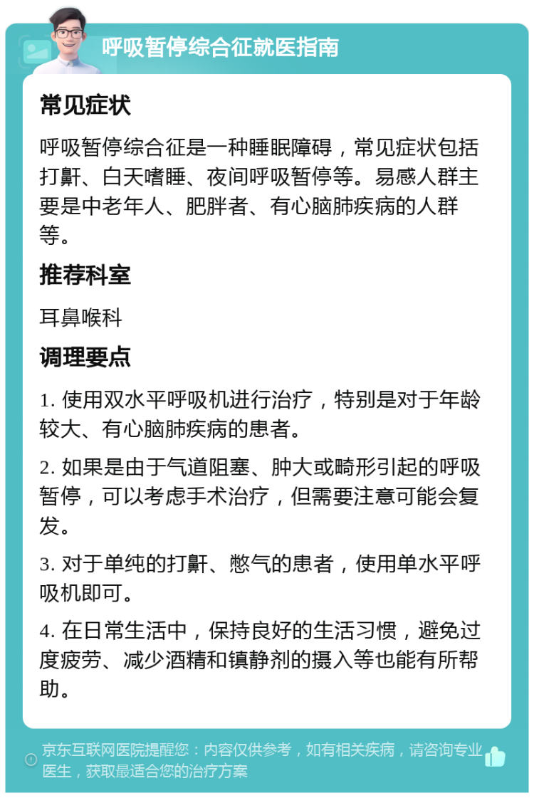 呼吸暂停综合征就医指南 常见症状 呼吸暂停综合征是一种睡眠障碍，常见症状包括打鼾、白天嗜睡、夜间呼吸暂停等。易感人群主要是中老年人、肥胖者、有心脑肺疾病的人群等。 推荐科室 耳鼻喉科 调理要点 1. 使用双水平呼吸机进行治疗，特别是对于年龄较大、有心脑肺疾病的患者。 2. 如果是由于气道阻塞、肿大或畸形引起的呼吸暂停，可以考虑手术治疗，但需要注意可能会复发。 3. 对于单纯的打鼾、憋气的患者，使用单水平呼吸机即可。 4. 在日常生活中，保持良好的生活习惯，避免过度疲劳、减少酒精和镇静剂的摄入等也能有所帮助。