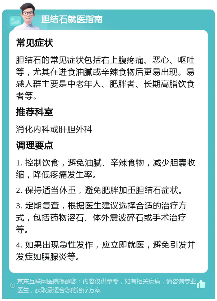 胆结石就医指南 常见症状 胆结石的常见症状包括右上腹疼痛、恶心、呕吐等，尤其在进食油腻或辛辣食物后更易出现。易感人群主要是中老年人、肥胖者、长期高脂饮食者等。 推荐科室 消化内科或肝胆外科 调理要点 1. 控制饮食，避免油腻、辛辣食物，减少胆囊收缩，降低疼痛发生率。 2. 保持适当体重，避免肥胖加重胆结石症状。 3. 定期复查，根据医生建议选择合适的治疗方式，包括药物溶石、体外震波碎石或手术治疗等。 4. 如果出现急性发作，应立即就医，避免引发并发症如胰腺炎等。