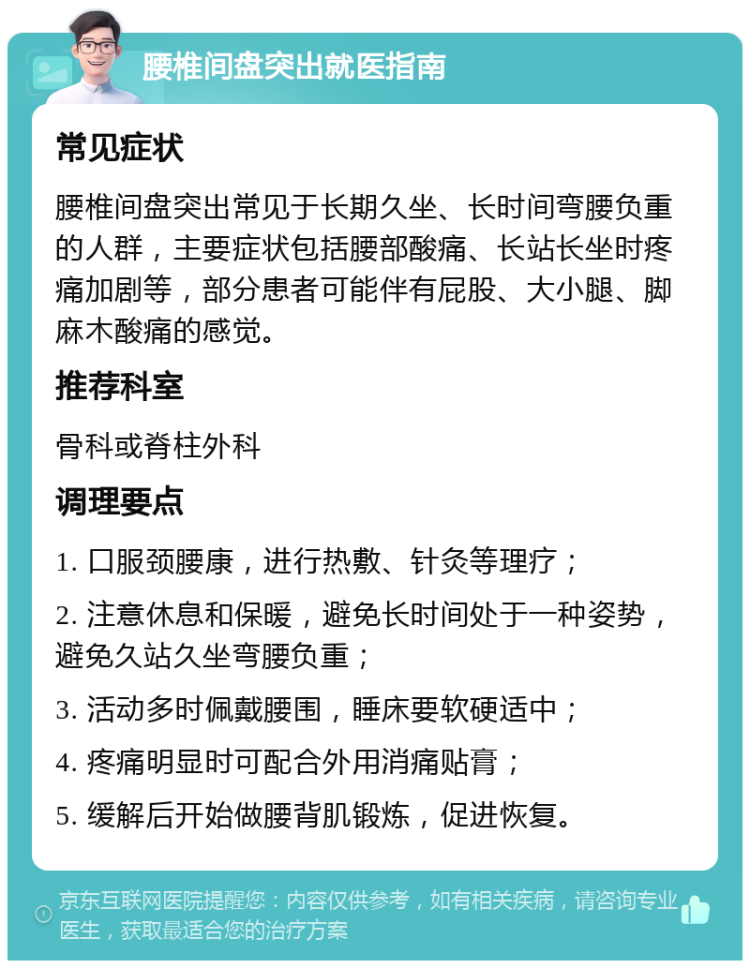 腰椎间盘突出就医指南 常见症状 腰椎间盘突出常见于长期久坐、长时间弯腰负重的人群，主要症状包括腰部酸痛、长站长坐时疼痛加剧等，部分患者可能伴有屁股、大小腿、脚麻木酸痛的感觉。 推荐科室 骨科或脊柱外科 调理要点 1. 口服颈腰康，进行热敷、针灸等理疗； 2. 注意休息和保暖，避免长时间处于一种姿势，避免久站久坐弯腰负重； 3. 活动多时佩戴腰围，睡床要软硬适中； 4. 疼痛明显时可配合外用消痛贴膏； 5. 缓解后开始做腰背肌锻炼，促进恢复。