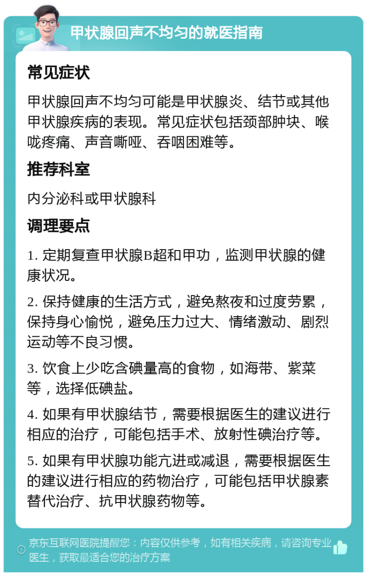 甲状腺回声不均匀的就医指南 常见症状 甲状腺回声不均匀可能是甲状腺炎、结节或其他甲状腺疾病的表现。常见症状包括颈部肿块、喉咙疼痛、声音嘶哑、吞咽困难等。 推荐科室 内分泌科或甲状腺科 调理要点 1. 定期复查甲状腺B超和甲功，监测甲状腺的健康状况。 2. 保持健康的生活方式，避免熬夜和过度劳累，保持身心愉悦，避免压力过大、情绪激动、剧烈运动等不良习惯。 3. 饮食上少吃含碘量高的食物，如海带、紫菜等，选择低碘盐。 4. 如果有甲状腺结节，需要根据医生的建议进行相应的治疗，可能包括手术、放射性碘治疗等。 5. 如果有甲状腺功能亢进或减退，需要根据医生的建议进行相应的药物治疗，可能包括甲状腺素替代治疗、抗甲状腺药物等。