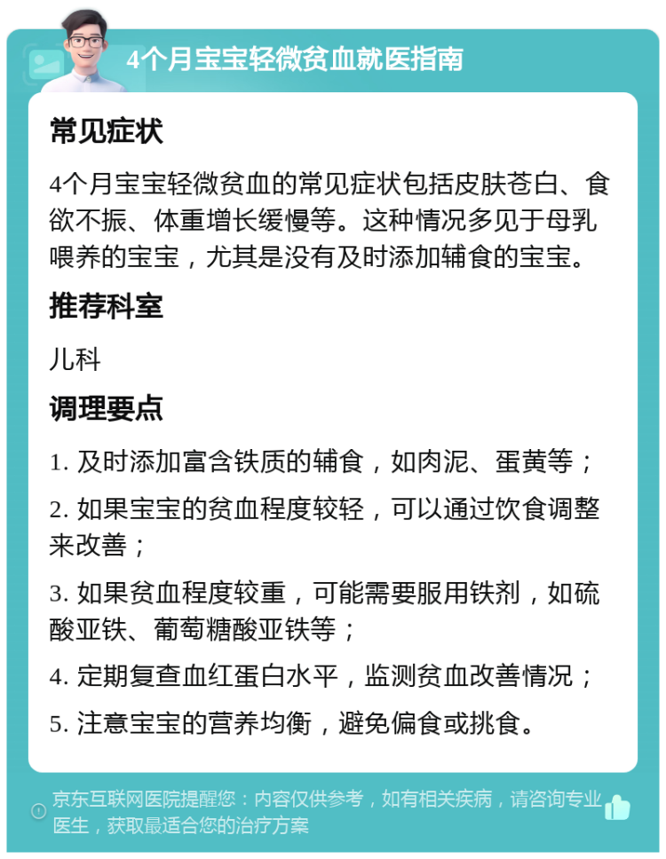 4个月宝宝轻微贫血就医指南 常见症状 4个月宝宝轻微贫血的常见症状包括皮肤苍白、食欲不振、体重增长缓慢等。这种情况多见于母乳喂养的宝宝，尤其是没有及时添加辅食的宝宝。 推荐科室 儿科 调理要点 1. 及时添加富含铁质的辅食，如肉泥、蛋黄等； 2. 如果宝宝的贫血程度较轻，可以通过饮食调整来改善； 3. 如果贫血程度较重，可能需要服用铁剂，如硫酸亚铁、葡萄糖酸亚铁等； 4. 定期复查血红蛋白水平，监测贫血改善情况； 5. 注意宝宝的营养均衡，避免偏食或挑食。