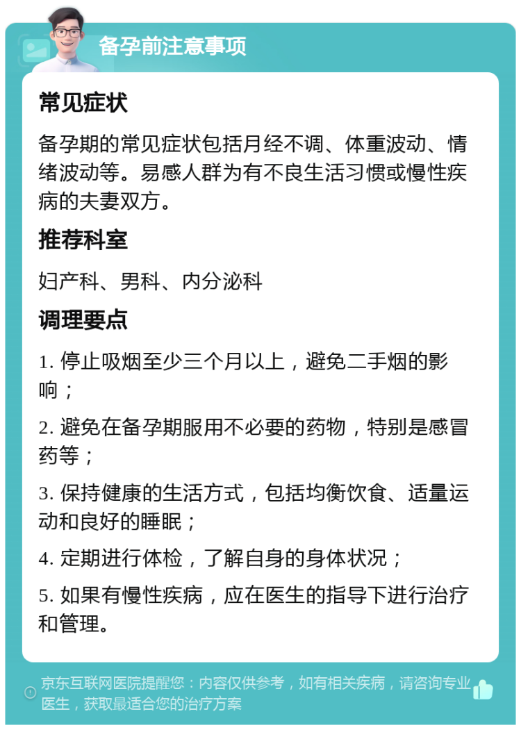 备孕前注意事项 常见症状 备孕期的常见症状包括月经不调、体重波动、情绪波动等。易感人群为有不良生活习惯或慢性疾病的夫妻双方。 推荐科室 妇产科、男科、内分泌科 调理要点 1. 停止吸烟至少三个月以上，避免二手烟的影响； 2. 避免在备孕期服用不必要的药物，特别是感冒药等； 3. 保持健康的生活方式，包括均衡饮食、适量运动和良好的睡眠； 4. 定期进行体检，了解自身的身体状况； 5. 如果有慢性疾病，应在医生的指导下进行治疗和管理。