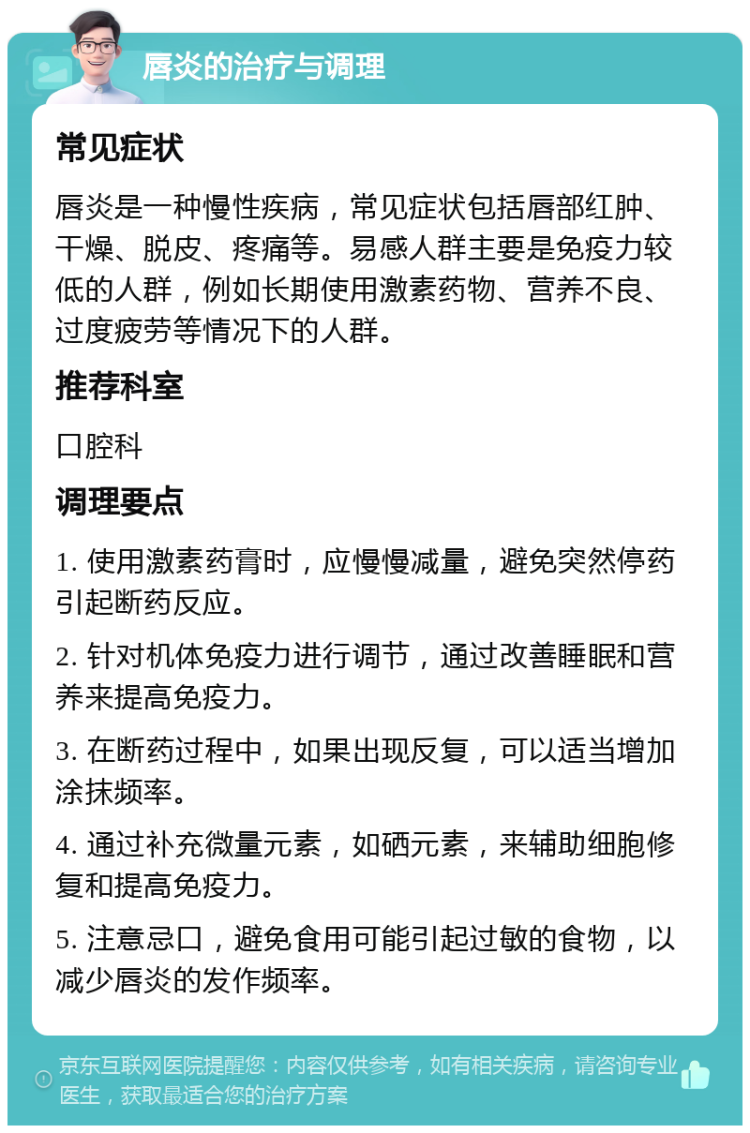 唇炎的治疗与调理 常见症状 唇炎是一种慢性疾病，常见症状包括唇部红肿、干燥、脱皮、疼痛等。易感人群主要是免疫力较低的人群，例如长期使用激素药物、营养不良、过度疲劳等情况下的人群。 推荐科室 口腔科 调理要点 1. 使用激素药膏时，应慢慢减量，避免突然停药引起断药反应。 2. 针对机体免疫力进行调节，通过改善睡眠和营养来提高免疫力。 3. 在断药过程中，如果出现反复，可以适当增加涂抹频率。 4. 通过补充微量元素，如硒元素，来辅助细胞修复和提高免疫力。 5. 注意忌口，避免食用可能引起过敏的食物，以减少唇炎的发作频率。