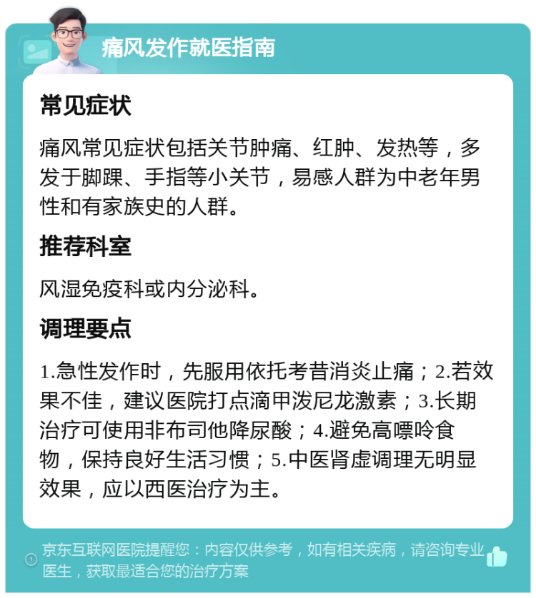 痛风发作就医指南 常见症状 痛风常见症状包括关节肿痛、红肿、发热等，多发于脚踝、手指等小关节，易感人群为中老年男性和有家族史的人群。 推荐科室 风湿免疫科或内分泌科。 调理要点 1.急性发作时，先服用依托考昔消炎止痛；2.若效果不佳，建议医院打点滴甲泼尼龙激素；3.长期治疗可使用非布司他降尿酸；4.避免高嘌呤食物，保持良好生活习惯；5.中医肾虚调理无明显效果，应以西医治疗为主。