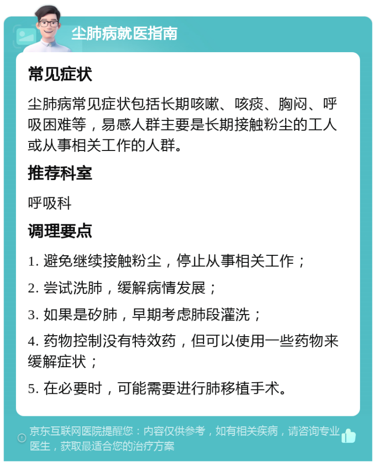 尘肺病就医指南 常见症状 尘肺病常见症状包括长期咳嗽、咳痰、胸闷、呼吸困难等，易感人群主要是长期接触粉尘的工人或从事相关工作的人群。 推荐科室 呼吸科 调理要点 1. 避免继续接触粉尘，停止从事相关工作； 2. 尝试洗肺，缓解病情发展； 3. 如果是矽肺，早期考虑肺段灌洗； 4. 药物控制没有特效药，但可以使用一些药物来缓解症状； 5. 在必要时，可能需要进行肺移植手术。