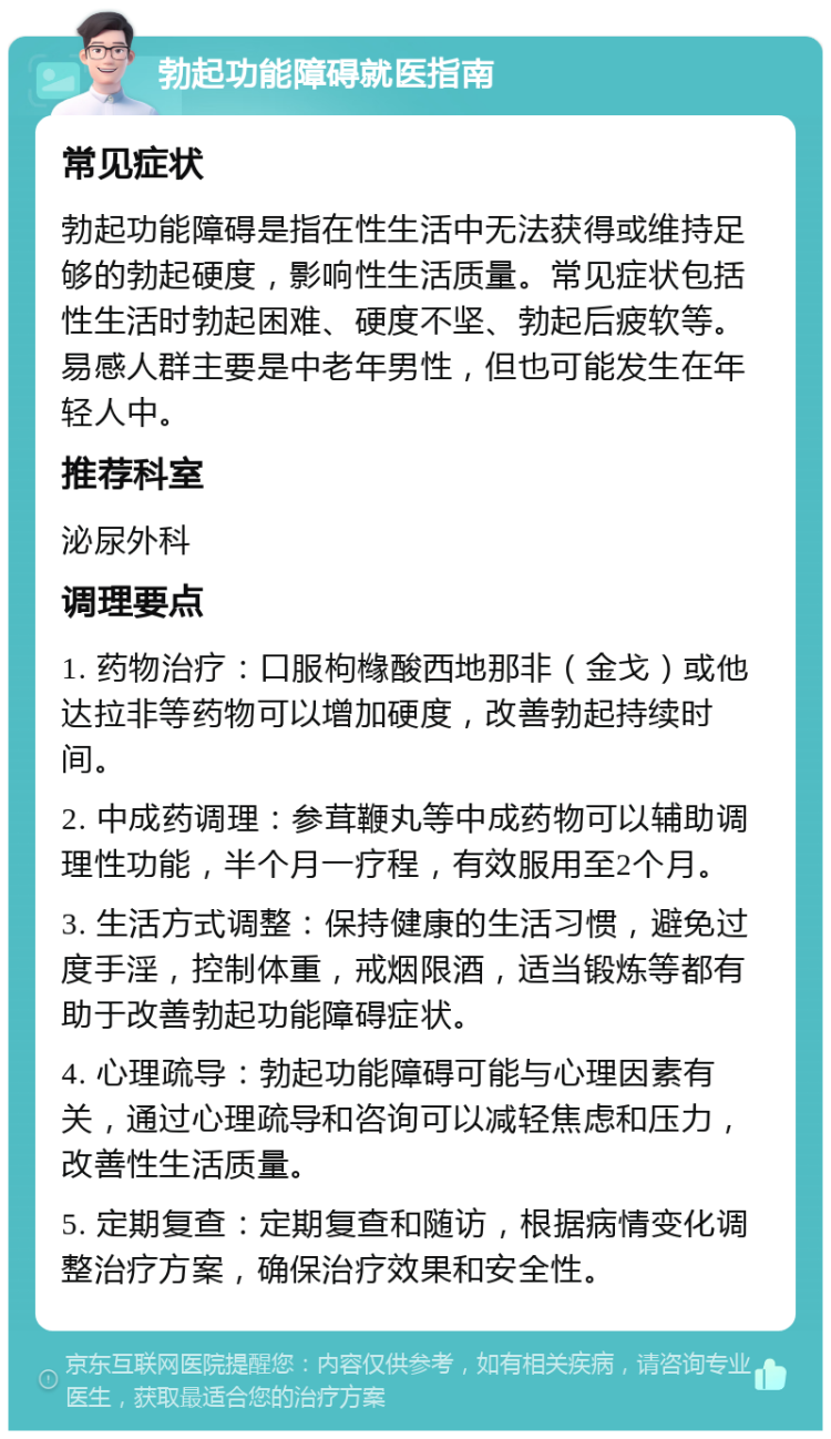 勃起功能障碍就医指南 常见症状 勃起功能障碍是指在性生活中无法获得或维持足够的勃起硬度，影响性生活质量。常见症状包括性生活时勃起困难、硬度不坚、勃起后疲软等。易感人群主要是中老年男性，但也可能发生在年轻人中。 推荐科室 泌尿外科 调理要点 1. 药物治疗：口服枸橼酸西地那非（金戈）或他达拉非等药物可以增加硬度，改善勃起持续时间。 2. 中成药调理：参茸鞭丸等中成药物可以辅助调理性功能，半个月一疗程，有效服用至2个月。 3. 生活方式调整：保持健康的生活习惯，避免过度手淫，控制体重，戒烟限酒，适当锻炼等都有助于改善勃起功能障碍症状。 4. 心理疏导：勃起功能障碍可能与心理因素有关，通过心理疏导和咨询可以减轻焦虑和压力，改善性生活质量。 5. 定期复查：定期复查和随访，根据病情变化调整治疗方案，确保治疗效果和安全性。