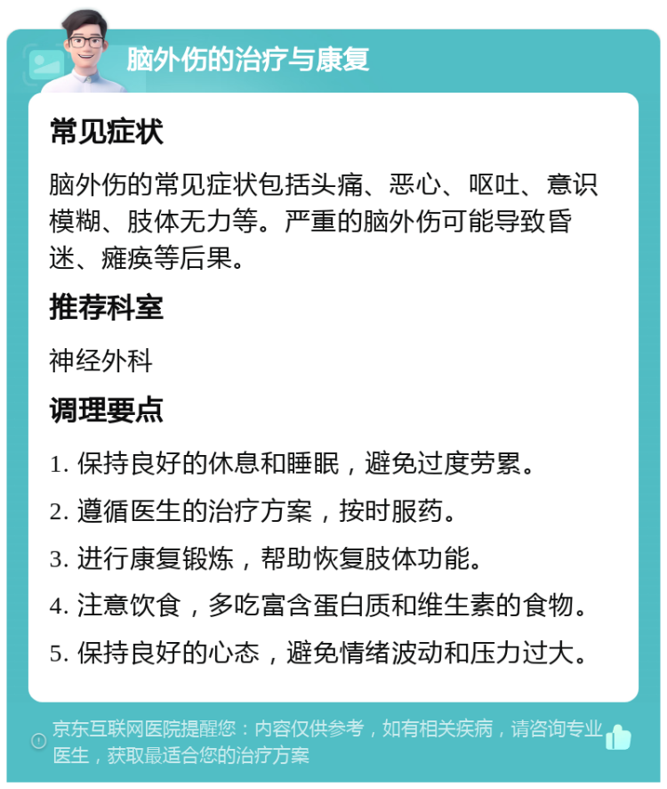 脑外伤的治疗与康复 常见症状 脑外伤的常见症状包括头痛、恶心、呕吐、意识模糊、肢体无力等。严重的脑外伤可能导致昏迷、瘫痪等后果。 推荐科室 神经外科 调理要点 1. 保持良好的休息和睡眠，避免过度劳累。 2. 遵循医生的治疗方案，按时服药。 3. 进行康复锻炼，帮助恢复肢体功能。 4. 注意饮食，多吃富含蛋白质和维生素的食物。 5. 保持良好的心态，避免情绪波动和压力过大。