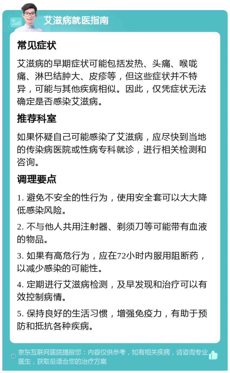 艾滋病就医指南 常见症状 艾滋病的早期症状可能包括发热、头痛、喉咙痛、淋巴结肿大、皮疹等，但这些症状并不特异，可能与其他疾病相似。因此，仅凭症状无法确定是否感染艾滋病。 推荐科室 如果怀疑自己可能感染了艾滋病，应尽快到当地的传染病医院或性病专科就诊，进行相关检测和咨询。 调理要点 1. 避免不安全的性行为，使用安全套可以大大降低感染风险。 2. 不与他人共用注射器、剃须刀等可能带有血液的物品。 3. 如果有高危行为，应在72小时内服用阻断药，以减少感染的可能性。 4. 定期进行艾滋病检测，及早发现和治疗可以有效控制病情。 5. 保持良好的生活习惯，增强免疫力，有助于预防和抵抗各种疾病。