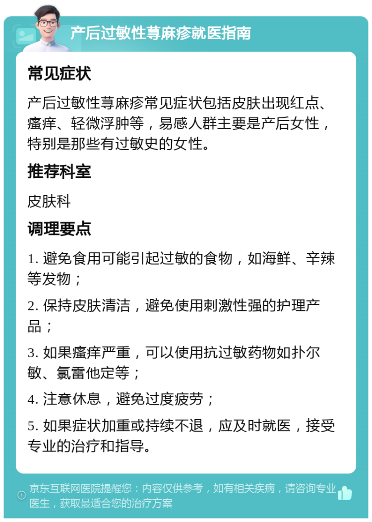 产后过敏性荨麻疹就医指南 常见症状 产后过敏性荨麻疹常见症状包括皮肤出现红点、瘙痒、轻微浮肿等，易感人群主要是产后女性，特别是那些有过敏史的女性。 推荐科室 皮肤科 调理要点 1. 避免食用可能引起过敏的食物，如海鲜、辛辣等发物； 2. 保持皮肤清洁，避免使用刺激性强的护理产品； 3. 如果瘙痒严重，可以使用抗过敏药物如扑尔敏、氯雷他定等； 4. 注意休息，避免过度疲劳； 5. 如果症状加重或持续不退，应及时就医，接受专业的治疗和指导。