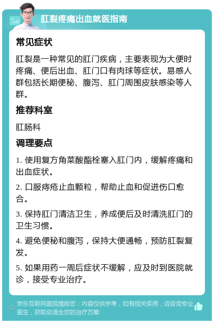 肛裂疼痛出血就医指南 常见症状 肛裂是一种常见的肛门疾病，主要表现为大便时疼痛、便后出血、肛门口有肉球等症状。易感人群包括长期便秘、腹泻、肛门周围皮肤感染等人群。 推荐科室 肛肠科 调理要点 1. 使用复方角菜酸酯栓塞入肛门内，缓解疼痛和出血症状。 2. 口服痔疮止血颗粒，帮助止血和促进伤口愈合。 3. 保持肛门清洁卫生，养成便后及时清洗肛门的卫生习惯。 4. 避免便秘和腹泻，保持大便通畅，预防肛裂复发。 5. 如果用药一周后症状不缓解，应及时到医院就诊，接受专业治疗。