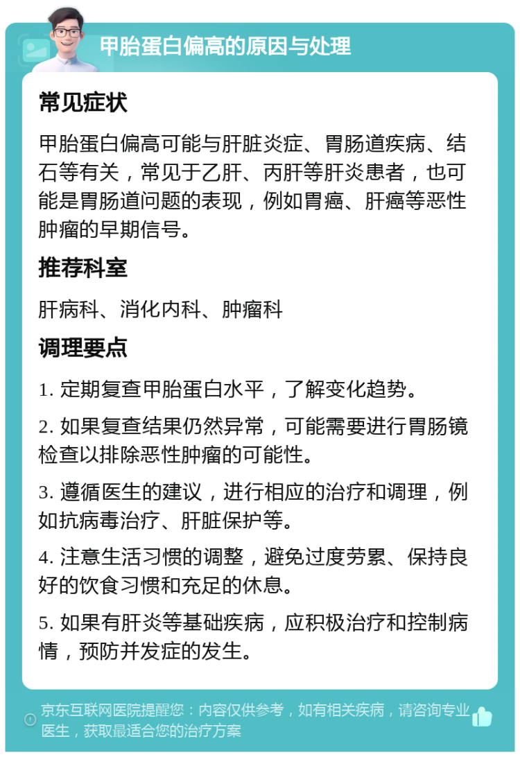 甲胎蛋白偏高的原因与处理 常见症状 甲胎蛋白偏高可能与肝脏炎症、胃肠道疾病、结石等有关，常见于乙肝、丙肝等肝炎患者，也可能是胃肠道问题的表现，例如胃癌、肝癌等恶性肿瘤的早期信号。 推荐科室 肝病科、消化内科、肿瘤科 调理要点 1. 定期复查甲胎蛋白水平，了解变化趋势。 2. 如果复查结果仍然异常，可能需要进行胃肠镜检查以排除恶性肿瘤的可能性。 3. 遵循医生的建议，进行相应的治疗和调理，例如抗病毒治疗、肝脏保护等。 4. 注意生活习惯的调整，避免过度劳累、保持良好的饮食习惯和充足的休息。 5. 如果有肝炎等基础疾病，应积极治疗和控制病情，预防并发症的发生。