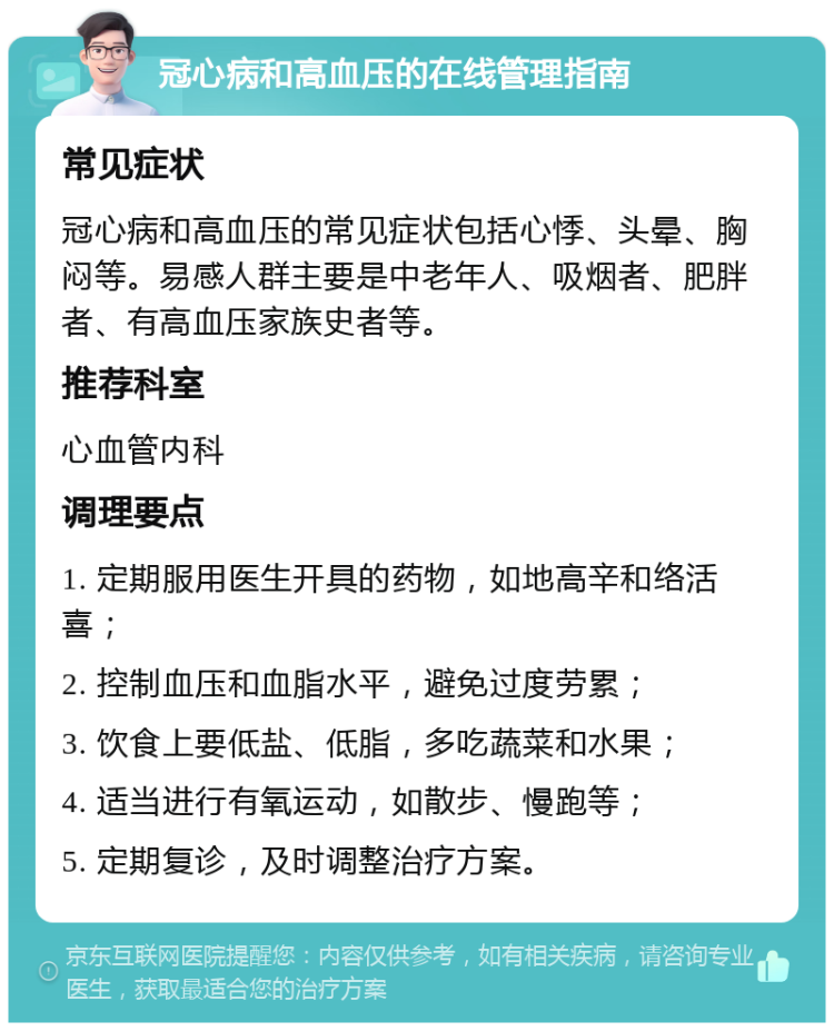 冠心病和高血压的在线管理指南 常见症状 冠心病和高血压的常见症状包括心悸、头晕、胸闷等。易感人群主要是中老年人、吸烟者、肥胖者、有高血压家族史者等。 推荐科室 心血管内科 调理要点 1. 定期服用医生开具的药物，如地高辛和络活喜； 2. 控制血压和血脂水平，避免过度劳累； 3. 饮食上要低盐、低脂，多吃蔬菜和水果； 4. 适当进行有氧运动，如散步、慢跑等； 5. 定期复诊，及时调整治疗方案。