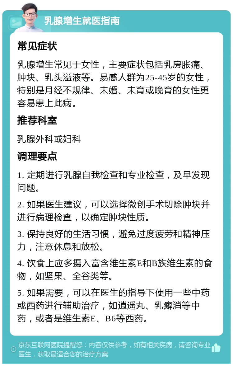 乳腺增生就医指南 常见症状 乳腺增生常见于女性，主要症状包括乳房胀痛、肿块、乳头溢液等。易感人群为25-45岁的女性，特别是月经不规律、未婚、未育或晚育的女性更容易患上此病。 推荐科室 乳腺外科或妇科 调理要点 1. 定期进行乳腺自我检查和专业检查，及早发现问题。 2. 如果医生建议，可以选择微创手术切除肿块并进行病理检查，以确定肿块性质。 3. 保持良好的生活习惯，避免过度疲劳和精神压力，注意休息和放松。 4. 饮食上应多摄入富含维生素E和B族维生素的食物，如坚果、全谷类等。 5. 如果需要，可以在医生的指导下使用一些中药或西药进行辅助治疗，如逍遥丸、乳癖消等中药，或者是维生素E、B6等西药。