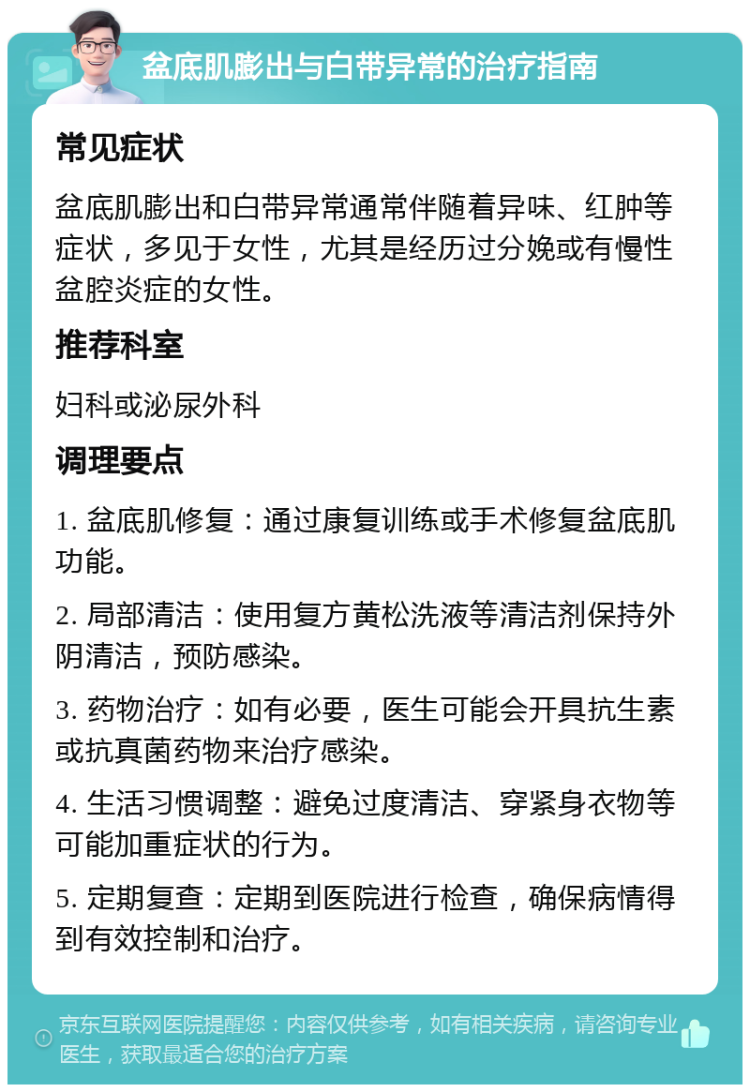 盆底肌膨出与白带异常的治疗指南 常见症状 盆底肌膨出和白带异常通常伴随着异味、红肿等症状，多见于女性，尤其是经历过分娩或有慢性盆腔炎症的女性。 推荐科室 妇科或泌尿外科 调理要点 1. 盆底肌修复：通过康复训练或手术修复盆底肌功能。 2. 局部清洁：使用复方黄松洗液等清洁剂保持外阴清洁，预防感染。 3. 药物治疗：如有必要，医生可能会开具抗生素或抗真菌药物来治疗感染。 4. 生活习惯调整：避免过度清洁、穿紧身衣物等可能加重症状的行为。 5. 定期复查：定期到医院进行检查，确保病情得到有效控制和治疗。