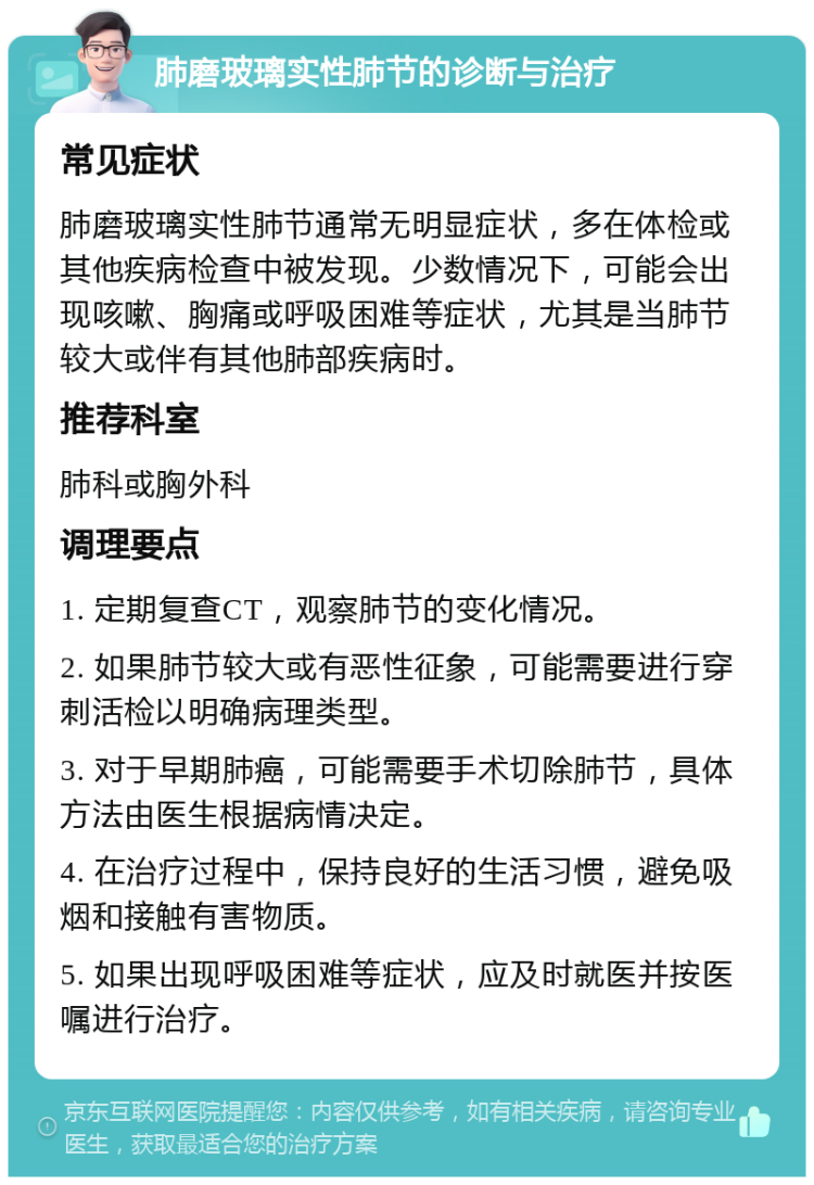 肺磨玻璃实性肺节的诊断与治疗 常见症状 肺磨玻璃实性肺节通常无明显症状，多在体检或其他疾病检查中被发现。少数情况下，可能会出现咳嗽、胸痛或呼吸困难等症状，尤其是当肺节较大或伴有其他肺部疾病时。 推荐科室 肺科或胸外科 调理要点 1. 定期复查CT，观察肺节的变化情况。 2. 如果肺节较大或有恶性征象，可能需要进行穿刺活检以明确病理类型。 3. 对于早期肺癌，可能需要手术切除肺节，具体方法由医生根据病情决定。 4. 在治疗过程中，保持良好的生活习惯，避免吸烟和接触有害物质。 5. 如果出现呼吸困难等症状，应及时就医并按医嘱进行治疗。