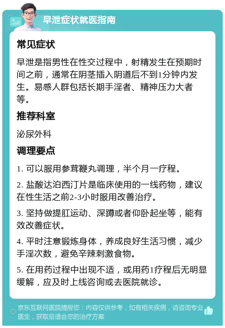 早泄症状就医指南 常见症状 早泄是指男性在性交过程中，射精发生在预期时间之前，通常在阴茎插入阴道后不到1分钟内发生。易感人群包括长期手淫者、精神压力大者等。 推荐科室 泌尿外科 调理要点 1. 可以服用参茸鞭丸调理，半个月一疗程。 2. 盐酸达泊西汀片是临床使用的一线药物，建议在性生活之前2-3小时服用改善治疗。 3. 坚持做提肛运动、深蹲或者仰卧起坐等，能有效改善症状。 4. 平时注意锻炼身体，养成良好生活习惯，减少手淫次数，避免辛辣刺激食物。 5. 在用药过程中出现不适，或用药1疗程后无明显缓解，应及时上线咨询或去医院就诊。