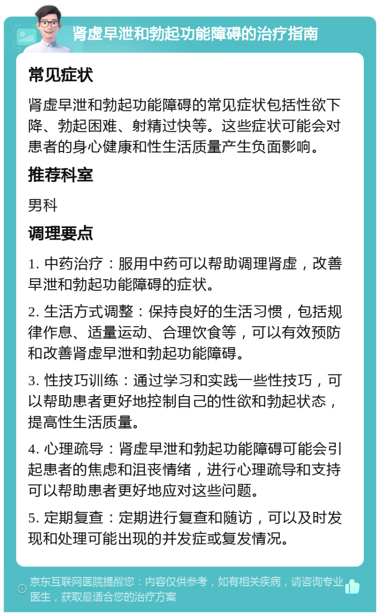 肾虚早泄和勃起功能障碍的治疗指南 常见症状 肾虚早泄和勃起功能障碍的常见症状包括性欲下降、勃起困难、射精过快等。这些症状可能会对患者的身心健康和性生活质量产生负面影响。 推荐科室 男科 调理要点 1. 中药治疗：服用中药可以帮助调理肾虚，改善早泄和勃起功能障碍的症状。 2. 生活方式调整：保持良好的生活习惯，包括规律作息、适量运动、合理饮食等，可以有效预防和改善肾虚早泄和勃起功能障碍。 3. 性技巧训练：通过学习和实践一些性技巧，可以帮助患者更好地控制自己的性欲和勃起状态，提高性生活质量。 4. 心理疏导：肾虚早泄和勃起功能障碍可能会引起患者的焦虑和沮丧情绪，进行心理疏导和支持可以帮助患者更好地应对这些问题。 5. 定期复查：定期进行复查和随访，可以及时发现和处理可能出现的并发症或复发情况。