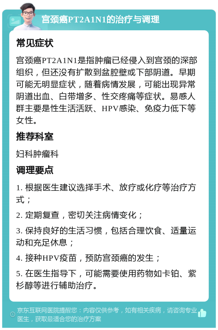 宫颈癌PT2A1N1的治疗与调理 常见症状 宫颈癌PT2A1N1是指肿瘤已经侵入到宫颈的深部组织，但还没有扩散到盆腔壁或下部阴道。早期可能无明显症状，随着病情发展，可能出现异常阴道出血、白带增多、性交疼痛等症状。易感人群主要是性生活活跃、HPV感染、免疫力低下等女性。 推荐科室 妇科肿瘤科 调理要点 1. 根据医生建议选择手术、放疗或化疗等治疗方式； 2. 定期复查，密切关注病情变化； 3. 保持良好的生活习惯，包括合理饮食、适量运动和充足休息； 4. 接种HPV疫苗，预防宫颈癌的发生； 5. 在医生指导下，可能需要使用药物如卡铂、紫杉醇等进行辅助治疗。