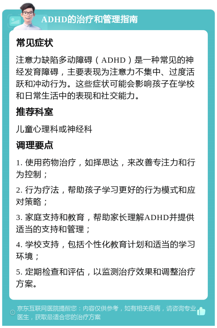 ADHD的治疗和管理指南 常见症状 注意力缺陷多动障碍（ADHD）是一种常见的神经发育障碍，主要表现为注意力不集中、过度活跃和冲动行为。这些症状可能会影响孩子在学校和日常生活中的表现和社交能力。 推荐科室 儿童心理科或神经科 调理要点 1. 使用药物治疗，如择思达，来改善专注力和行为控制； 2. 行为疗法，帮助孩子学习更好的行为模式和应对策略； 3. 家庭支持和教育，帮助家长理解ADHD并提供适当的支持和管理； 4. 学校支持，包括个性化教育计划和适当的学习环境； 5. 定期检查和评估，以监测治疗效果和调整治疗方案。