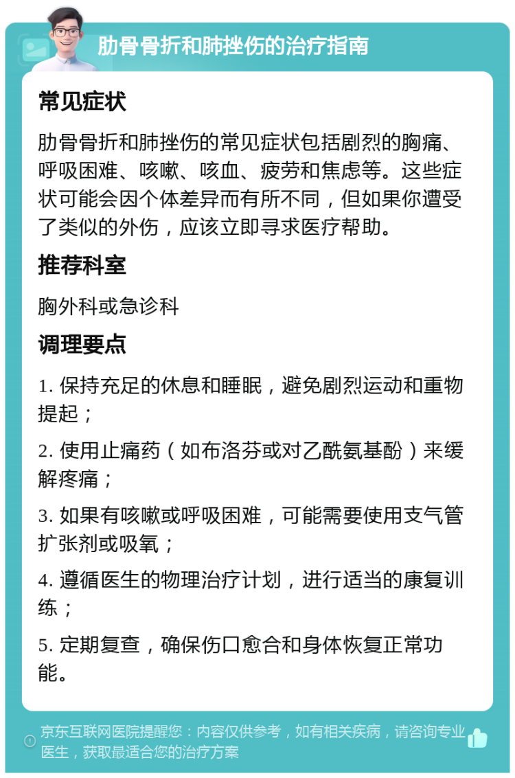 肋骨骨折和肺挫伤的治疗指南 常见症状 肋骨骨折和肺挫伤的常见症状包括剧烈的胸痛、呼吸困难、咳嗽、咳血、疲劳和焦虑等。这些症状可能会因个体差异而有所不同，但如果你遭受了类似的外伤，应该立即寻求医疗帮助。 推荐科室 胸外科或急诊科 调理要点 1. 保持充足的休息和睡眠，避免剧烈运动和重物提起； 2. 使用止痛药（如布洛芬或对乙酰氨基酚）来缓解疼痛； 3. 如果有咳嗽或呼吸困难，可能需要使用支气管扩张剂或吸氧； 4. 遵循医生的物理治疗计划，进行适当的康复训练； 5. 定期复查，确保伤口愈合和身体恢复正常功能。