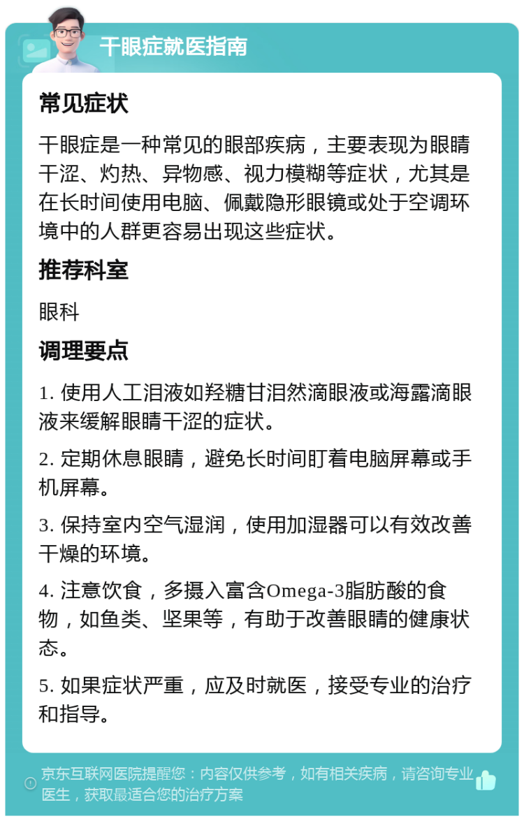 干眼症就医指南 常见症状 干眼症是一种常见的眼部疾病，主要表现为眼睛干涩、灼热、异物感、视力模糊等症状，尤其是在长时间使用电脑、佩戴隐形眼镜或处于空调环境中的人群更容易出现这些症状。 推荐科室 眼科 调理要点 1. 使用人工泪液如羟糖甘泪然滴眼液或海露滴眼液来缓解眼睛干涩的症状。 2. 定期休息眼睛，避免长时间盯着电脑屏幕或手机屏幕。 3. 保持室内空气湿润，使用加湿器可以有效改善干燥的环境。 4. 注意饮食，多摄入富含Omega-3脂肪酸的食物，如鱼类、坚果等，有助于改善眼睛的健康状态。 5. 如果症状严重，应及时就医，接受专业的治疗和指导。