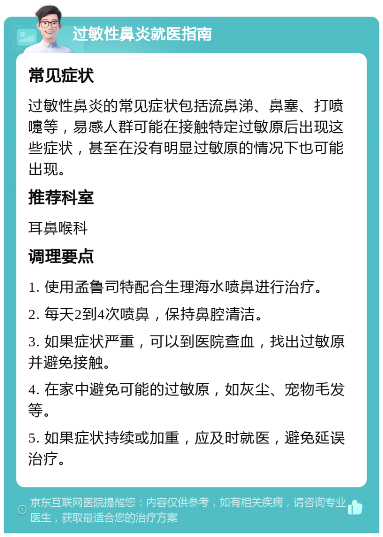 过敏性鼻炎就医指南 常见症状 过敏性鼻炎的常见症状包括流鼻涕、鼻塞、打喷嚏等，易感人群可能在接触特定过敏原后出现这些症状，甚至在没有明显过敏原的情况下也可能出现。 推荐科室 耳鼻喉科 调理要点 1. 使用孟鲁司特配合生理海水喷鼻进行治疗。 2. 每天2到4次喷鼻，保持鼻腔清洁。 3. 如果症状严重，可以到医院查血，找出过敏原并避免接触。 4. 在家中避免可能的过敏原，如灰尘、宠物毛发等。 5. 如果症状持续或加重，应及时就医，避免延误治疗。