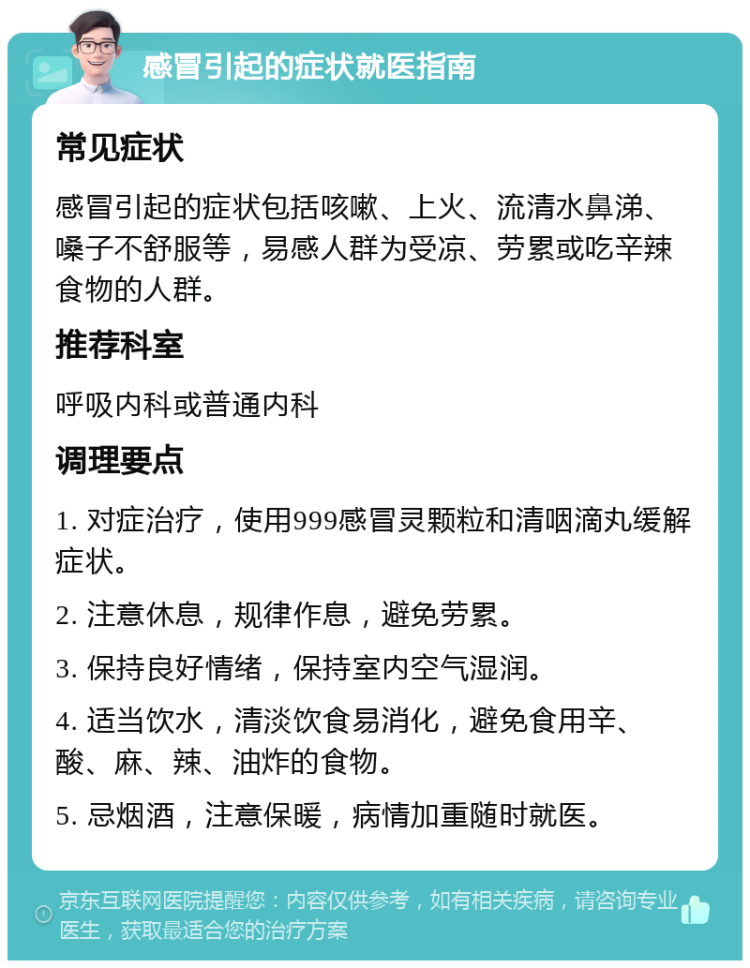 感冒引起的症状就医指南 常见症状 感冒引起的症状包括咳嗽、上火、流清水鼻涕、嗓子不舒服等，易感人群为受凉、劳累或吃辛辣食物的人群。 推荐科室 呼吸内科或普通内科 调理要点 1. 对症治疗，使用999感冒灵颗粒和清咽滴丸缓解症状。 2. 注意休息，规律作息，避免劳累。 3. 保持良好情绪，保持室内空气湿润。 4. 适当饮水，清淡饮食易消化，避免食用辛、酸、麻、辣、油炸的食物。 5. 忌烟酒，注意保暖，病情加重随时就医。