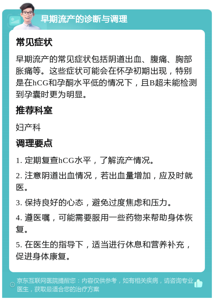 早期流产的诊断与调理 常见症状 早期流产的常见症状包括阴道出血、腹痛、胸部胀痛等。这些症状可能会在怀孕初期出现，特别是在hCG和孕酮水平低的情况下，且B超未能检测到孕囊时更为明显。 推荐科室 妇产科 调理要点 1. 定期复查hCG水平，了解流产情况。 2. 注意阴道出血情况，若出血量增加，应及时就医。 3. 保持良好的心态，避免过度焦虑和压力。 4. 遵医嘱，可能需要服用一些药物来帮助身体恢复。 5. 在医生的指导下，适当进行休息和营养补充，促进身体康复。