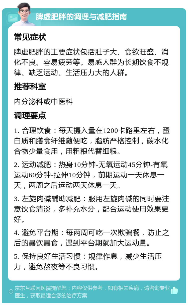 脾虚肥胖的调理与减肥指南 常见症状 脾虚肥胖的主要症状包括肚子大、食欲旺盛、消化不良、容易疲劳等。易感人群为长期饮食不规律、缺乏运动、生活压力大的人群。 推荐科室 内分泌科或中医科 调理要点 1. 合理饮食：每天摄入量在1200卡路里左右，蛋白质和膳食纤维随便吃，脂肪严格控制，碳水化合物少量食用，用粗粮代替细粮。 2. 运动减肥：热身10分钟-无氧运动45分钟-有氧运动60分钟-拉伸10分钟，前期运动一天休息一天，两周之后运动两天休息一天。 3. 左旋肉碱辅助减肥：服用左旋肉碱的同时要注意饮食清淡，多补充水分，配合运动使用效果更好。 4. 避免平台期：每两周可吃一次欺骗餐，防止之后的暴饮暴食，遇到平台期就加大运动量。 5. 保持良好生活习惯：规律作息，减少生活压力，避免熬夜等不良习惯。