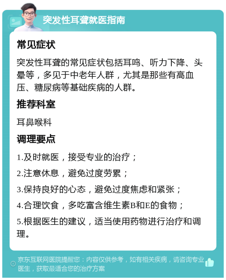 突发性耳聋就医指南 常见症状 突发性耳聋的常见症状包括耳鸣、听力下降、头晕等，多见于中老年人群，尤其是那些有高血压、糖尿病等基础疾病的人群。 推荐科室 耳鼻喉科 调理要点 1.及时就医，接受专业的治疗； 2.注意休息，避免过度劳累； 3.保持良好的心态，避免过度焦虑和紧张； 4.合理饮食，多吃富含维生素B和E的食物； 5.根据医生的建议，适当使用药物进行治疗和调理。